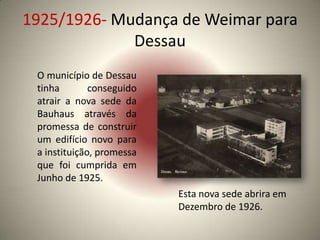 1925/1926- Mudança de Weimar para
             Dessau
 O município de Dessau
 tinha        conseguido
 atrair a nova sede da
 Bauhaus através da
 promessa de construir
 um edifício novo para
 a instituição, promessa
 que foi cumprida em
 Junho de 1925.
                           Esta nova sede abrira em
                           Dezembro de 1926.
 