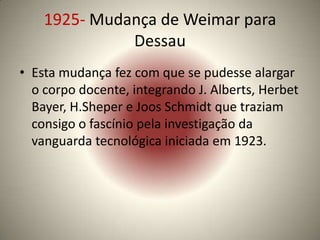 1925- Mudança de Weimar para
              Dessau
• Esta mudança fez com que se pudesse alargar
  o corpo docente, integrando J. Alberts, Herbet
  Bayer, H.Sheper e Joos Schmidt que traziam
  consigo o fascínio pela investigação da
  vanguarda tecnológica iniciada em 1923.
 