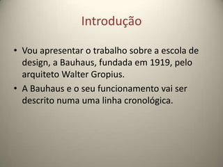 Introdução

• Vou apresentar o trabalho sobre a escola de
  design, a Bauhaus, fundada em 1919, pelo
  arquiteto Walter Gropius.
• A Bauhaus e o seu funcionamento vai ser
  descrito numa uma linha cronológica.
 