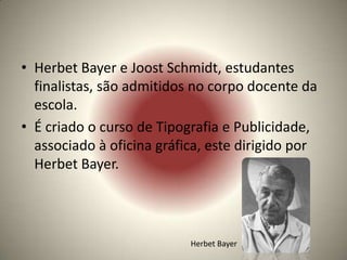 • Herbet Bayer e Joost Schmidt, estudantes
  finalistas, são admitidos no corpo docente da
  escola.
• É criado o curso de Tipografia e Publicidade,
  associado à oficina gráfica, este dirigido por
  Herbet Bayer.




                           Herbet Bayer
 