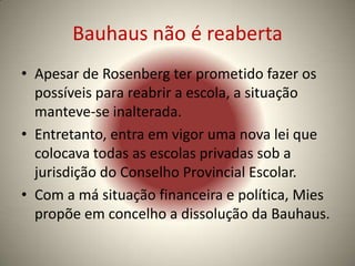 Bauhaus não é reaberta
• Apesar de Rosenberg ter prometido fazer os
  possíveis para reabrir a escola, a situação
  manteve-se inalterada.
• Entretanto, entra em vigor uma nova lei que
  colocava todas as escolas privadas sob a
  jurisdição do Conselho Provincial Escolar.
• Com a má situação financeira e política, Mies
  propõe em concelho a dissolução da Bauhaus.
 