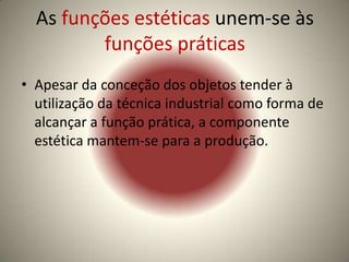 As funções estéticas unem-se às
         funções práticas
• Apesar da conceção dos objetos tender à
  utilização da técnica industrial como forma de
  alcançar a função prática, a componente
  estética mantem-se para a produção.
 