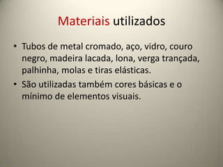 Materiais utilizados
• Tubos de metal cromado, aço, vidro, couro
  negro, madeira lacada, lona, verga trançada,
  palhinha, molas e tiras elásticas.
• São utilizadas também cores básicas e o
  mínimo de elementos visuais.
 