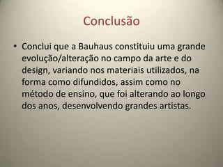 Conclusão
• Conclui que a Bauhaus constituiu uma grande
  evolução/alteração no campo da arte e do
  design, variando nos materiais utilizados, na
  forma como difundidos, assim como no
  método de ensino, que foi alterando ao longo
  dos anos, desenvolvendo grandes artistas.
 