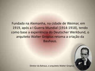 Fundada na Alemanha, na cidade de Weimar, em
 1919, após a I Guerra Mundial (1914-1918), tendo
como base a experiência do Deutscher Werkbund, o
   arquiteto Walter Gropius retoma a criação da
                     Bauhaus.




           Diretor da Bahaus, o arquiteto Walter Gropius.
 