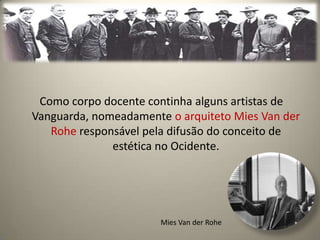 Como corpo docente continha alguns artistas de
Vanguarda, nomeadamente o arquiteto Mies Van der
   Rohe responsável pela difusão do conceito de
              estética no Ocidente.




                       Mies Van der Rohe
 