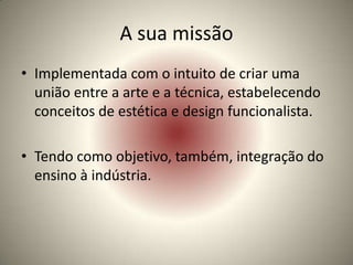 A sua missão
• Implementada com o intuito de criar uma
  união entre a arte e a técnica, estabelecendo
  conceitos de estética e design funcionalista.

• Tendo como objetivo, também, integração do
  ensino à indústria.
 
