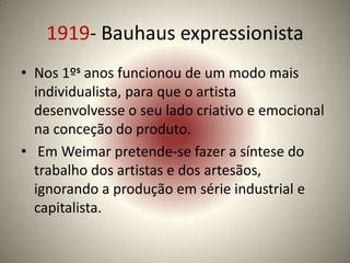 1919- Bauhaus expressionista
• Nos 1ºs anos funcionou de um modo mais
  individualista, para que o artista
  desenvolvesse o seu lado criativo e emocional
  na conceção do produto.
• Em Weimar pretende-se fazer a síntese do
  trabalho dos artistas e dos artesãos,
  ignorando a produção em série industrial e
  capitalista.
 