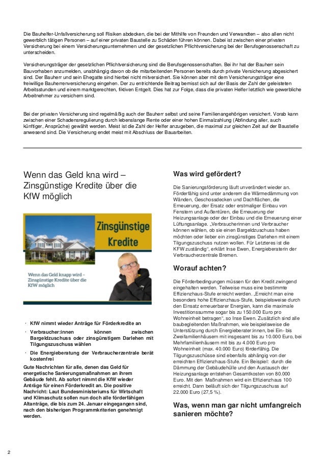 Die Bauhelfer-Unfallversicherung soll Risiken abdecken, die bei der Mithilfe von Freunden und Verwandten – also allen nicht
gewerblich tätigen Personen – auf einer privaten Baustelle zu Schäden führen können. Dabei ist zwischen einer privaten
Versicherung bei einem Versicherungsunternehmen und der gesetzlichen Pflichtversicherung bei der Berufsgenossenschaft zu
unterscheiden.
Versicherungsträger der gesetzlichen Pflichtversicherung sind die Berufsgenossenschaften. Bei ihr hat der Bauherr sein
Bauvorhaben anzumelden, unabhängig davon ob die mitarbeitenden Personen bereits durch private Versicherung abgesichert
sind. Der Bauherr und sein Ehegatte sind hierbei nicht mitversichert. Sie können aber mit dem Versicherungsträger eine
freiwillige Bauherrenversicherung eingehen. Der zu entrichtende Beitrag bemisst sich auf der Basis der Zahl der geleisteten
Arbeitsstunden und einem marktgerechten, fiktiven Entgelt. Dies hat zur Folge, dass die privaten Helfer letztlich wie gewerbliche
Arbeitnehmer zu versichern sind.
Bei der privaten Versicherung sind regelmäßig auch der Bauherr selbst und seine Familienangehörigen versichert. Vorab kann
zwischen einer Schadensregulierung durch lebenslange Rente oder einer hohen Einmalzahlung (Abfindung aller, auch
künftiger, Ansprüche) gewählt werden. Meist ist die Zahl der Helfer anzugeben, die maximal zur gleichen Zeit auf der Baustelle
anwesend sind. Die Versicherung endet meist mit Abschluss der Bauarbeiten.
Wenn das Geld kna wird –
Zinsgünstige Kredite über die
KfW möglich
· KfW nimmt wieder Anträge für Förderkredite an
· Verbraucher:innen können zwischen
Bargeldzuschuss oder zinsgünstigem Darlehen mit
Tilgungszuschuss wählen
· Die Energieberatung der Verbraucherzentrale berät
kostenfrei
Gute Nachrichten für alle, denen das Geld für
energetische Sanierungsmaßnahmen an ihrem
Gebäude fehlt. Ab sofort nimmt die KfW wieder
Anträge für einen Förderkredit an. Die positive
Nachricht: Laut Bundesministeriums für Wirtschaft
und Klimaschutz sollen nun doch alle förderfähigen
Altanträge, die bis zum 24. Januar eingegangen sind,
nach den bisherigen Programmkriterien genehmigt
werden.
Was wird gefördert?
Die Sanierungsförderung läuft unverändert wieder an.
Förderfähig sind unter anderem die Wärmedämmung von
Wänden, Geschossdecken und Dachflächen, die
Erneuerung, der Ersatz oder erstmaliger Einbau von
Fenstern und Außentüren, die Erneuerung der
Heizungsanlage oder der Einbau und die Erneuerung einer
Lüftungsanlage. „Verbraucherinnen und Verbraucher
können wählen, ob sie einen Bargeldzuschuss haben
möchten oder lieber ein zinsgünstiges Darlehen mit einem
Tilgungszuschuss nutzen wollen. Für Letzteres ist die
KFW zuständig“, erklärt Inse Ewen, Energieberaterin der
Verbraucherzentrale Bremen.
Worauf achten?
Die Förderbedingungen müssen für den Kredit zwingend
eingehalten werden. Teilweise muss eine bestimmte
Effizienzhaus-Stufe erreicht werden. „Erreicht man eine
besonders hohe Effizienzhaus-Stufe, beispielsweise durch
den Einsatz erneuerbarer Energien, kann die maximale
Investitionssumme sogar bis zu 150.000 Euro pro
Wohneinheit betragen“, so Inse Ewen. Zusätzlich sind alle
baubegleitenden Maßnahmen, wie beispielsweise die
Unterstützung durch Energieberater:innen, bei Ein- bis
Zweifamilienhäusern mit insgesamt bis zu 10.000 Euro, bei
Mehrfamilienhäusern mit bis zu 4.000 Euro pro
Wohneinheit (max. 40.000 Euro) förderfähig. Die
Tilgungszuschüsse sind ebenfalls abhängig von der
erreichten Effizienzhaus-Stufe. Ein Beispiel: durch die
Dämmung der Gebäudehülle und den Austausch der
Heizungsanlage entstehen Gesamtkosten von 80.000
Euro. Mit den Maßnahmen wird ein Effizienzhaus 100
erreicht. Dann beläuft sich der Tilgungszuschuss auf
22.000 Euro (27,5 %).
Was, wenn man gar nicht umfangreich
sanieren möchte?
2
 