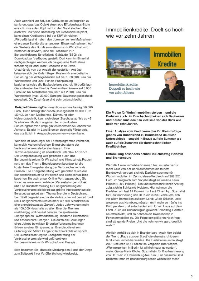 Auch wer nicht vor hat, das Gebäude so umfangreich zu
sanieren, dass das Objekt eine neue Effizienzhaus-Stufe
erreicht, muss den Kopf nicht in den Sand stecken. Denn
auch wer „nur“ eine Dämmung der Gebäudehülle plant,
kann einen Kreditantrag bei der KfW einreichen.
„Förderfähig sind neben den oben genannten Maßnahmen
eine ganze Bandbreite an anderen Einzelmaßnahmen. Auf
der Website des Bundesministeriums für Wirtschaft und
Klimaschutz (BMWK) sind die Richtlinien zur
Bundesförderung für effiziente Gebäude (BEG) als
Download zur Verfügung gestellt. Dort kann im Einzelfall
nachgeschlagen werden, ob die geplante Maßnahme
förderfähig ist oder nicht“, erläutert Inse Ewen.
Unabhängig von der Anzahl der gestellten Anträge
belaufen sich die förderfähigen Kosten für energetische
Sanierung bei Wohngebäuden auf bis zu 60.000 Euro pro
Wohneinheit und Jahr. Für die Fachplanung
beziehungsweise die Baubegleitung sind die förderfähigen
Gesamtkosten bei Ein- bis Zweifamilienhäusern auf 5.000
Euro und bei Mehrfamilienhäusern auf 2.000 Euro pro
Wohneinheit (max. 20.000 Euro pro Zuwendungsbescheid)
gedeckelt. Die Zuschüsse sind sehr unterschiedlich.
Beispiel DämmungDie Investitionssumme beträgt 50.000
Euro. Dann beträgt der Zuschuss insgesamt 10.000 Euro
(20 %). Je nach Maßnahme, Dämmung oder
Heizungstechnik, kann sich dieser Zuschuss auf bis zu 45
% erhöhen. Mit dem sogenannten individuellen
Sanierungsfahrplan (isfp) gibt es nochmals 5% obendrauf.
Achtung: Es gibt im Land Bremen ebenfalls Fördergeld,
das zusätzlich in Anspruch genommen werden kann.
Wer sich im Dschungel der Förderprogramme verirrt hat,
kann sich kostenfrei bei der Energieberatung der
Verbraucherzentrale beraten lassen. Eine
Terminvereinbarung ist erforderlich unter 0421-160777.
Die Energieberatung wird gefördert durch das
Bundesministerium für Wirtschaft und Klimaschutz.Fragen
rund um das Thema Energiesparen beantwortet die
kostenfreie Energieberatung der Verbraucherzentrale
Bremen. Die Energieberatung wird gefördert durch das
Bundesministerium für Wirtschaft und Klimaschutz.Bitte
beachten Sie auch unser Online-Vortragsangebot. Sie
finden es unter www.vz-hb.de (Veranstaltungen).Über
uns:Die Bundesförderung für Energieberatung der
Verbraucherzentrale bietet das größte interessenneutrale
Beratungsangebot zum Thema Energie in Deutschland.
Seit 1978 begleitet sie private Verbraucher mit derzeit rund
600 Energieberatern und an mehr als 800 Standorten in
eine energiebewusste Zukunft. Jedes Jahr werden mehr
als 100.000 Haushalte zu allen Energie-Themen
unabhängig und neutral beraten, beispielsweise
Energiesparen, Wärmedämmung, moderne Heiztechnik
und erneuerbare Energien. Die durch die Beratungen
eines Jahres bewirkten Energieeffizienzmaßnahmen
führen zu einer Einsparung an Energie, die einem
Güterzug von 50 km Länge voller Steinkohle entspricht.
Die Bundesförderung für Energieberatung der
Verbraucherzentrale wird gefördert vom
Bundesministerium für Wirtschaft und Energie.
Bitte beachten Sie, dass die Meldung den Stand der Dinge
zum Zeitpunkt ihrer Veröffentlichung wiedergibt.
Immobilienkredite: Doelt so hoch
wie vor zehn Jahren
Die Preise für Wohnimmobilien steigen – und die
Darlehen auch: Im Durchschnitt leihen sich Bauherren
und Käufer rund doelt so viel Geld von der Bank wie
noch vor zehn Jahren.
Einer Analyse vom Kreditvermittler Dr. Klein zufolge
gibt es von Bundesland zu Bundesland deutliche
Unterschiede – sowohl in Bezug auf die Summen als
auch auf die Zunahme der durchschnittlichen
Kreditbeträge.
Entwicklung besonders schnell in Schleswig-Holstein
und Brandenburg
Wer 2021 eine Immobilie finanziert hat, musste hierfür
mehr Geld von der Bank aufnehmen als früher:
Bundesweit verdoelt sich die Darlehenssumme für
Wohnimmobilien im Zehn-Jahres-Vergleich auf 388.220
Euro, im Vergleich zum Vorjahr steigt sie um kna neun
Prozent (+8,9 Prozent). Ein überdurchschnittlicher Anstieg
zeigt sich in Schleswig-Holstein: Hier nehmen die
Darlehen um fast 14 Prozent zu. Laut Oliver Arp, Spezialist
für Baufinanzierung von Dr. Klein in Kiel, verteuern sich
vor allem Immobilien auf dem Land: „Viele Städter, unter
anderem aus Hamburg, müssen nicht mehr so häufig ins
Büro pendeln und entscheiden sich für ein Haus auf dem
Land. Auch als Urlaubsregion gewinnt Schleswig-Holstein
an Attraktivität, und so nehmen die Investitionen in
Ferienimmobilien zu. Die Folge der größeren Nachfrage
sind steigende Preise. Und die nehmen wir ganz deutlich
wahr.“
Ähnlich verhält es sich in Brandenburg: Auch hier belebt
der Trend „Raus aus der Stadt“ die ehemals ruhigeren
ländlichen Immobilienmärkte. Die Darlehenssumme steigt
2021 um über 12,5 Prozent im Vergleich zum Vorjahr.
„Wohneigentum in Berlin ist wirklich teuer geworden“,
meint Gerda-Maria Kliche, Spezialistin für Baufinanzierung
von Dr. Klein in Oranienburg-Neuruin. „Für dasselbe Geld
bekommt man im Brandenburgischen wesentlich mehr
3
 
