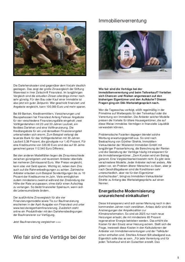 Die Darlehenskosten sind gegenüber dem Vorjahr deutlich
gestiegen. Das zeigt der große Zinsvergleich der Stiftung
Warentest in ihrer Zeitschrift Finanztest. Im langjährigen
Vergleich sind die aktuellen Zinsen allerdings immer noch
sehr günstig. Für den Bau oder Kauf einer Immobilie ist
also jetzt ein guter Zeitpunkt. Wer geschickt finanziert und
Angebote vergleicht, kann 100.000 Euro und mehr sparen.
Bei 89 Banken, Kreditvermittlern, Versicherungen und
Bausparkassen hat Finanztest Anfang Februar Angebote
für vier verschiedene Finanzierungsfälle eingeholt: zwei
Volltilgerdarlehen mit 20 und 30 Jahren Laufzeit, ein
flexibles Darlehen und eine Vollfinanzierung. Die
Kreditangebote für ein und denselben Finanzierungsfall
unterscheiden sich enorm. Zum Beispiel verlangt die
teuerste Bank für das Volltilgerdarlehen mit 30 Jahren
Laufzeit 3,38 Prozent, die günstigste nur 1,43 Prozent. Für
eine Kreditsumme von 320.00 Euro sind das auf 30 Jahre
gerechnet ganze 112.540 Euro Differenz.
Bei den anderen Modellfällen liegen die Zinsunterschiede
zwischen günstigstem und teuerstem Anbieter ebenfalls
bei mehreren Zehntausend Euro. Wer Preise vergleicht,
kann also viel Geld sparen. Wichtig ist, neben dem Zins
auch auf die Rahmenbedingungen zu achten. Zahlreiche
Anbieter erlauben zum Beispiel Sondertilgungen bis zu 10
Prozent der Kreditsumme im Jahr. Viele ermöglichen
zudem mindestens zweimal während der Zinsbindung die
Höhe der Rate anzupassen, ohne dafür einen Aufschlag
zu verlangen. So bleibt finanzieller Spielraum, wenn sich
die Lebensumstände ändern.
Der ausführliche Zinsvergleich für alle vier
Finanzierungsmodelle sowie Tis zur Baufinanzierung
erscheinen in der April-Ausgabe von Finanztest und unter
www.test.de/eigenheimfinanzierung. Zusätzlich steht
online ein Produktfinder mit den Darlehensbedingungen
der Baufinanzierer zur Verfügung.
Jetzt Baufinanzierung vergleichen >>>
Wie fair sind die Verträge bei der
Immobilienverrentung
Wie fair sind die Verträge bei der
Immobilienverrentung und beim Teilverkauf? Verteilen
sich Chancen und Risiken angemessen auf den
bisherigen Eigentümer und den Aufkäufer? Diesen
Fragen ging ein DIA-Werkstattgespräch nach.
Wer die Tagesschau verfolgt, stößt regelmäßig in der
Primetime auf Werbespots für den Teilverkauf oder die
Verrentung von Immobilien. Die Anbieter solcher Modelle
preisen die Vorteile für ältere Hauseigentümer, die auf
diese Weise immobiles Vermögen in finanzielle Liquidität
verwandeln können.
Problematische Facetten dagegen blendet solche
Werbung erwartungsgemäß aus. So sind nach
Beobachtung von Günther Strehle, Immobilien-
Verkaufsleiter der Wüstenrot Immobilien GmbH mit
langjähriger Praxiserfahrung, die Berechnung der Renten
und die Gestaltung der Verträge häufig intransparent für
die Immobilieneigentümer. „Dem Kunden wird ein Betrag
genannt. Eine Vergleichbarkeit besteht nicht. Es gibt viele
verschiedene Modelle. Jeder Anbieter rechnet anders. Alle
geben vor, ein Problem älterer Menschen zu lösen, aber je
nach Geschäftsgebaren sind die Konditionen sehr
unterschiedlich, aber nie für den Eigentümer
durchschaubar“, bringt es Immobilien-Verkaufsleiter
Strehle zu Anfang des Werkstattgesprächs auf einen
Nenner.
Energetische Modernisierung
unzureichend einkalkuliert
Diese Intransparenz wird sich seiner Meinung nach in den
kommenden Jahren noch verstärken. Anlass dafür sind die
Anstrengungen der Ampelkoalition zur
Klimatransformation. So sind ab 2025 nur noch neue
Heizungen erlaubt, die mit mindestens 65 Prozent
regenerativer Energie betrieben werden. Das erhöht die
Kosten für den Ersatz einer Heizung extrem. Stellt sich die
Frage, inwieweit diese Kosten in den Kalkulationen der
Anbieter von Immobilienverrentungen und der Teilkäufer
schon enthalten sind. Strehles Antwort fällt abwägend aus.
Eigentlich solle das so sein. „Für jede Verrentung und für
jeden Teilverkauf wird ein Gutachten erstellt. Das
5
 