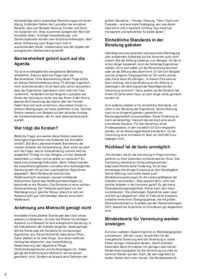 berücksichtigt sofort notwendige Renovierungen mit einem
Abzug. Außerdem fließen die Laufzeiten der einzelnen
Bauteile, also zum Beispiel Heizung, Fenster und Dach,
ins Gutachten ein. Alles zusammen spiegelt den Wert der
Immobilie wider.“ Künftige Instandhaltungs- und
Sanierungskosten würden also durchaus einbezogen, aber
seiner Auffassung nach längst noch nicht in
ausreichendem Maße, insbesondere was den Aspekt der
energetischen Modernisierung betrifft.
Barrierefreiheit gehört auch auf die
Agenda
“Es ist eine tiefergehende energetische Betrachtung
erforderlich. Ebenso steht die Frage nach der
Barrierefreiheit. Ohne Beantwortung dieser Frage dürfte
ein älteres Reihenmittelhaus eines 75-Jährigen eigentlich
nicht verrentet werden. Es ist doch jetzt schon abzusehen,
dass der Eigentümer irgendwann nicht mehr die Tree
raufkommt.“ Außerdem sei bei längeren Laufzeiten der
Ersatz der Heizung so sicher wie das Amen in der Kirche,
ebenso die Erneuerung des Dachs oder der Fenster.
Dabei lässt sich auch annehmen, dass dieser Ersatz zu
anderen Bedingungen als heute stattfinden muss. Günther
Strehle verweist zum Beispiel auf den aktuellen Anstieg
der Handwerkerkosten, der für viele überraschend stark
ausfällt.
Wer trägt die Kosten?
Bleibt die Frage, wie werden diese Kosten zwischen
bisherigem Eigentümer und Aufkäufer der Immobilie
verteilt? „Bei dem Leibrentenmodell übernehmen die
meisten Anbieter die Instandhaltung. Aber schon da stellt
sich die Frage, was ist Instandhaltung und wie wird sie
ausgeführt? Erfolgt nur das Nötigste, um das Gebäude
bewohnbar zu halten und es später zu verkaufen? Es
bleibt eine schwierige Kalkulation. Beim Teilkauf werden
die Instandhaltungskosten und selbst eine wertsteigernde
Sanierung sehr oft auf den ursprünglichen Eigentümer
abgewälzt“. Beim Nießbrauch wird auf das
Nießbrauchrecht verwiesen, wonach erhaltende
Maßnahmen Sache des Nießbrauchberechtigten ist,
beschreibt er die Situation. Das Brisante an einer solchen
Kostenverteilung: Der Teilkäufer partizipiert von der
Wertsteigerung in gleicher Weise, obwohl er sich am
Aufwand dafür gar nicht beteiligt, ebenso ist es beim
Nießbrauch.
Anlehnung ans Mietrecht genügt nicht
Immobilien-Verkaufsleiter Strehle gibt aber noch etwas
anderes zu bedenken: Je mehr die Risiken für künftigen
Aufwand, zum Beispiel für eine energetische Sanierung, in
die Kalkulationen der Anbieter eingehen, desto geringer
fällt die Rente oder der Kaufpreis für die bisherigen
Eigentümer aus. Derart Sicherheit habe seinen Preis.
Daher plädiert er für zwei Dinge. Zum einen sollte der
Vertrag klar abgrenzen, was Instandhaltung,
Modernisierung oder allgemeine Pflege
(Schönheitsreparaturen und Außenanlagen) ist. „Dabei
genügt die Anlehnung ans Mietrecht, wie es derzeit
geschieht, nicht. Sondern es braucht eine Definition der
großen Bausteine – Fenster, Heizung, Türen, Dach und
Fassade – und eine klare Festlegung, wer was davon
übernimmt und in welchem Umfang. Das macht es
transparent und kalkulierbar für beide Seiten.“
Einheitliche Standards in der
Beratung geboten
Allerdings sei eine generelle und pauschale Übertragung
aller anfallenden Aufwände auf die Verrenter auch nicht
ratsam. Bei der Stiftung Liebenau zum Beispiel, mit der er
schon länger kooperiert, kann der bisherige Eigentümer
wählen, ob er sich selbst um die Renovierung kümmert
oder ob die Stiftung dies übernimmt. Er führt ein Beispiel
aus der jüngeren Vergangenheit an: Ein sechs Jahres
altes Haus eines 80-Jährigen. „In diesem Fall wäre es
doch unsinnig, die Instandhaltung an die Stiftung zu
übertragen, die dafür pauschale Abschläge bei der
Verrentung vornimmt.“ Ganz anders sei die Situation bei
einem 30 Jahre alten Haus, an dem lange nichts gemacht
worden ist.
Zum anderen plädiert er für einheitliche Standards, vor
allem in der Beratung der Eigentümer. Seiner Meinung
nach ist es dringend geboten, gesetzlich ein
Beratungsprotokoll vorzuschreiben. Diese Forderung ist
mehr als berechtigt. Herrscht derzeit doch eine skurril
anmutende Situation: Für den Abschluss eines
Fondssparplans, in den monatlich 50 Euro eingezahlt
werden, ist ein Beratungsprotokoll erforderlich, für die
Verrentung einer Immobilie im Wert von 500.000 Euro
dagegen nicht.
Rückkauf ist de facto unmöglich
„Die Kunden, die für die Verrentung in Frage kommen,
gehören zu einer besonders schützenswerten Grue. Das
hat bislang niemand so richtig wahrgenommen“,
begründet Strehle seine Forderung. Es ist aber
keineswegs die einzige Erwartung an den Gesetzgeber.
Seiner Meinung nach sollte dieser auch
Mindestvoraussetzungen für die Leistungsfähigkeit der
Anbieter vorschreiben. „Was passiert denn, wenn ein
solcher Anbieter in die Insolvenz gerät? Es gibt keine
Rückabwicklungsmöglichkeit. Keiner kann sein Haus
zurückkaufen.“ Die ehemaligen Eigentümer seien zwar
rechtlich gut abgesichert. Aber im Falle einer Insolvenz
entstehe immer eine Übergangsphase, die mit großer
Wahrscheinlichkeit zu Ausfällen bei den Rentenzahlungen
führt, obwohl die Ansprüche im Grundbuch gut abgesichert
sind.
Mindestwerte für Verrentung werden
ansteigen
Auf einen weiteren Aspekt macht er im Werkstattgespräch
aufmerksam. „Mit den neuen Vorschriften für die
energetische Sanierung wird die Verrentung in vielen
Fällen weniger interessant werden. Damit scheiden
besonders ältere Immobilien mit geringen oder keinen
Modernisierungsgraden für die Verrentung aus oder es
kommen Renten auf den Tisch, die sich eigentlich für
beiden Seiten nicht mehr lohnen. Die Mindestwerte für
6
 