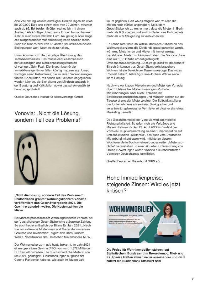 eine Verrentung werden ansteigen. Derzeit liegen sie etwa
bei 200.000 Euro und einem Alter von 70 Jahren, mitunter
auch ab 65. Bei beiden Größen rechne ich mit einem
Anstieg.“ Als künftige Untergrenze für den Immobilienwert
sieht er mindestens 300.000 Euro, bei geringer oder lange
Zeit ausgebliebener Modernisierung noch deutlich mehr.
Auch ein Mindestalter von 65 Jahren sei unter den neuen
Bedingungen wohl kaum noch zu halten.
Hinzu komme noch die derzeitige Überhitzung des
Immobilienmarktes. Das müsse der Gutachter auch
berücksichtigen und Marktanpassungsfaktoren
einrechnen. Sein Fazit: Die Ergebnisse für die
Immobilieneigentümer fallen künftig magerer aus. Umso
wichtiger seien Instrumente, die zu fairen Vereinbarungen
führen. Checklisten, mit denen alle Faktoren abgeglichen
werden können, die Einhaltung von Mindeststandards in
der Beratung und Kalkulation sowie das schon erwähnte
Beratungsprotokoll.
Quelle: Deutsches Institut für Altersvorsorge GmbH
Vonovia: „Nicht die Lösung,
sondern Teil des Problems!“
„Nicht die Lösung, sondern Teil des Problems!“ .
Deutschlands größter Wohnungskonzern Vonovia
veröffentlicht das Geschäftsergebnis 2021. Die
Gewinne sprudeln weiter. Die Kosten zahlen die
Mieter.
Seit Jahren präsentiert der Wohnungskonzern Vonovia bei
der Vorstellung der Geschäftsberichte glänzende Zahlen.
So auch heute anlässlich der Bilanz für Jahr 2021. „Nach
wie vor zahlen die Mieterinnen und Mieter die immensen
Gewinne und Dividenden“, ärgert sich Hans-Jochem
Witzke, Vorsitzender des Deutschen Mieterbundes NRW.
Der Wohnungskonzern gab heute bekannt, im Jahr 2021
einen operativen Gewinn (FFO) von rund 1,672 Milliarden
EUR erzielt zu haben. Die durchschnittliche Miete wurde
um 3,8 % gesteigert. Einschränkungen aufgrund der
Corona-Pandemie habe es, wie auch im letzten Jahr,
kaum gegeben. Dort wo es möglich war, wurden die
Mieten noch stärker angehoben: So ist dem
Geschäftsbericht zu entnehmen, dass die Mieten in Berlin
mehr als 8 % stiegen und auch in Teilen des Ruhrgebiets
mehr als 4 % Steigerung zu verbuchen war.
Es könne nicht sein, so Witzke, dass den Aktionären des
Wohnungskonzerns die Dividende quasi garantiert werde,
während Mieterinnen und Mieter mit immer weniger
bezahlbaren Mieten zu kämpfen haben. Die Vonovia plane
eine auf 1,66 €/Aktie erneut gesteigerte
Dividendenausschüttung. „Dies zeigt, dass wir deutlichere
Einschränkungen des Geschäftsmodells brauchen.
Wohnen ist ein Bereich der Daseinsvorsorge. Das muss
Priorität haben“, bekräftigt Hans-Jochem Witzke seine
klare Haltung.
Nach wie vor klagen Mieterinnen und Mieter der Vonovia
über Probleme bei Modernisierungen. Zu hohe
Mieterhöhungen, aber auch Probleme mit
Betriebskostenabrechnungen und Mängeln stehen auf der
Tagesordnung der Mietervereine. Die Selbstdarstellung
des Unternehmens als sozialer, ökologischer und
verantwortungsbewusster Vermieter wird daher als reines
Marketing bewertet.
Das Geschäftsmodell der Vonovia wird aus vielerlei
Richtung kritisiert. So rufen mehrere Verbände und
Mieterinitiativen für den 23. April 2022 im Vorfeld der
Vonovia-Hauptversammlung zu einer Demonstration auf
und das Bündnis „Mietensto“, das auch vom Deutschen
Mieterbund mitgetragen wird, möchte an diesem
Wochenende in Bochum einen bundesweiten „Mietensto-
Gipfel“ veranstalten. In einer aktuellen Untersuchung von
Online-Bewertungen wurde Vonovia als unbeliebtester
Vermieter Deutschlands identifiziert.
Quelle: Deutscher Mieterbund NRW e.V.
Hohe Immobilienpreise,
steigende Zinsen: Wird es jetzt
kritisch?
Die Preise für Wohnimmobilien steigen laut
Statistischem Bundesamt im Rekordtempo, Miet- und
Kaufpreise klaffen immer weiter auseinander und nicht
zuletzt die Bundesbank attestiert dem
7
 