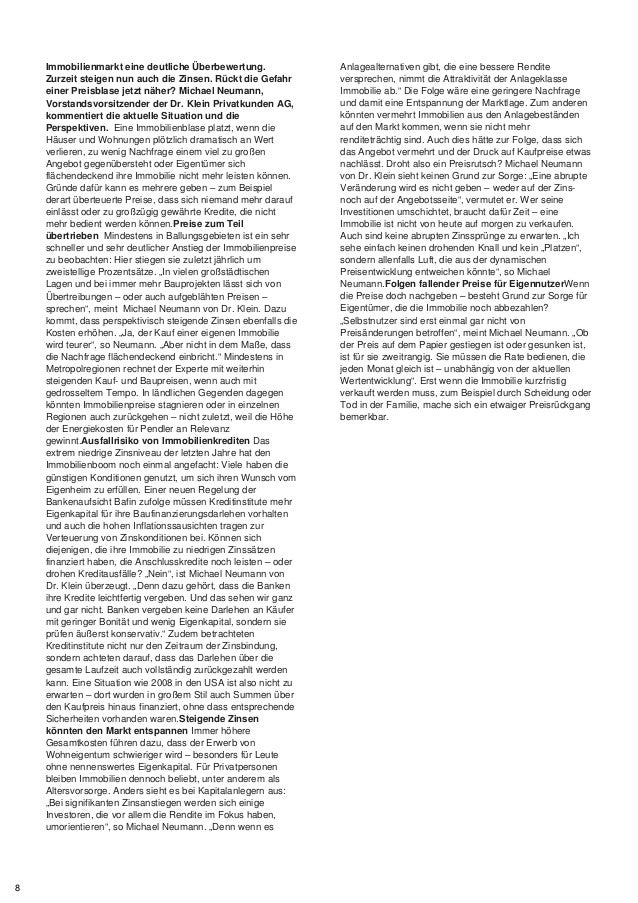 Immobilienmarkt eine deutliche Überbewertung.
Zurzeit steigen nun auch die Zinsen. Rückt die Gefahr
einer Preisblase jetzt näher? Michael Neumann,
Vorstandsvorsitzender der Dr. Klein Privatkunden AG,
kommentiert die aktuelle Situation und die
Perspektiven. Eine Immobilienblase platzt, wenn die
Häuser und Wohnungen plötzlich dramatisch an Wert
verlieren, zu wenig Nachfrage einem viel zu großen
Angebot gegenübersteht oder Eigentümer sich
flächendeckend ihre Immobilie nicht mehr leisten können.
Gründe dafür kann es mehrere geben – zum Beispiel
derart überteuerte Preise, dass sich niemand mehr darauf
einlässt oder zu großzügig gewährte Kredite, die nicht
mehr bedient werden können.Preise zum Teil
übertrieben Mindestens in Ballungsgebieten ist ein sehr
schneller und sehr deutlicher Anstieg der Immobilienpreise
zu beobachten: Hier stiegen sie zuletzt jährlich um
zweistellige Prozentsätze. „In vielen großstädtischen
Lagen und bei immer mehr Bauprojekten lässt sich von
Übertreibungen – oder auch aufgeblähten Preisen –
sprechen“, meint Michael Neumann von Dr. Klein. Dazu
kommt, dass perspektivisch steigende Zinsen ebenfalls die
Kosten erhöhen. „Ja, der Kauf einer eigenen Immobilie
wird teurer“, so Neumann. „Aber nicht in dem Maße, dass
die Nachfrage flächendeckend einbricht.“ Mindestens in
Metropolregionen rechnet der Experte mit weiterhin
steigenden Kauf- und Baupreisen, wenn auch mit
gedrosseltem Tempo. In ländlichen Gegenden dagegen
könnten Immobilienpreise stagnieren oder in einzelnen
Regionen auch zurückgehen – nicht zuletzt, weil die Höhe
der Energiekosten für Pendler an Relevanz
gewinnt.Ausfallrisiko von Immobilienkrediten Das
extrem niedrige Zinsniveau der letzten Jahre hat den
Immobilienboom noch einmal angefacht: Viele haben die
günstigen Konditionen genutzt, um sich ihren Wunsch vom
Eigenheim zu erfüllen. Einer neuen Regelung der
Bankenaufsicht Bafin zufolge müssen Kreditinstitute mehr
Eigenkapital für ihre Baufinanzierungsdarlehen vorhalten
und auch die hohen Inflationssausichten tragen zur
Verteuerung von Zinskonditionen bei. Können sich
diejenigen, die ihre Immobilie zu niedrigen Zinssätzen
finanziert haben, die Anschlusskredite noch leisten – oder
drohen Kreditausfälle? „Nein“, ist Michael Neumann von
Dr. Klein überzeugt. „Denn dazu gehört, dass die Banken
ihre Kredite leichtfertig vergeben. Und das sehen wir ganz
und gar nicht. Banken vergeben keine Darlehen an Käufer
mit geringer Bonität und wenig Eigenkapital, sondern sie
prüfen äußerst konservativ.“ Zudem betrachteten
Kreditinstitute nicht nur den Zeitraum der Zinsbindung,
sondern achteten darauf, dass das Darlehen über die
gesamte Laufzeit auch vollständig zurückgezahlt werden
kann. Eine Situation wie 2008 in den USA ist also nicht zu
erwarten – dort wurden in großem Stil auch Summen über
den Kaufpreis hinaus finanziert, ohne dass entsprechende
Sicherheiten vorhanden waren.Steigende Zinsen
könnten den Markt entspannen Immer höhere
Gesamtkosten führen dazu, dass der Erwerb von
Wohneigentum schwieriger wird – besonders für Leute
ohne nennenswertes Eigenkapital. Für Privatpersonen
bleiben Immobilien dennoch beliebt, unter anderem als
Altersvorsorge. Anders sieht es bei Kapitalanlegern aus:
„Bei signifikanten Zinsanstiegen werden sich einige
Investoren, die vor allem die Rendite im Fokus haben,
umorientieren“, so Michael Neumann. „Denn wenn es
Anlagealternativen gibt, die eine bessere Rendite
versprechen, nimmt die Attraktivität der Anlageklasse
Immobilie ab.“ Die Folge wäre eine geringere Nachfrage
und damit eine Entspannung der Marktlage. Zum anderen
könnten vermehrt Immobilien aus den Anlagebeständen
auf den Markt kommen, wenn sie nicht mehr
renditeträchtig sind. Auch dies hätte zur Folge, dass sich
das Angebot vermehrt und der Druck auf Kaufpreise etwas
nachlässt. Droht also ein Preisrutsch? Michael Neumann
von Dr. Klein sieht keinen Grund zur Sorge: „Eine abrupte
Veränderung wird es nicht geben – weder auf der Zins-
noch auf der Angebotsseite“, vermutet er. Wer seine
Investitionen umschichtet, braucht dafür Zeit – eine
Immobilie ist nicht von heute auf morgen zu verkaufen.
Auch sind keine abrupten Zinssprünge zu erwarten. „Ich
sehe einfach keinen drohenden Knall und kein „Platzen“,
sondern allenfalls Luft, die aus der dynamischen
Preisentwicklung entweichen könnte“, so Michael
Neumann.Folgen fallender Preise für EigennutzerWenn
die Preise doch nachgeben – besteht Grund zur Sorge für
Eigentümer, die die Immobilie noch abbezahlen?
„Selbstnutzer sind erst einmal gar nicht von
Preisänderungen betroffen“, meint Michael Neumann. „Ob
der Preis auf dem Papier gestiegen ist oder gesunken ist,
ist für sie zweitrangig. Sie müssen die Rate bedienen, die
jeden Monat gleich ist – unabhängig von der aktuellen
Wertentwicklung“. Erst wenn die Immobilie kurzfristig
verkauft werden muss, zum Beispiel durch Scheidung oder
Tod in der Familie, mache sich ein etwaiger Preisrückgang
bemerkbar.
8
 