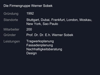 Die Firmengruppe Werner Sobek

Gründung      1992
Standorte     Stuttgart, Dubai, Frankfurt, London, Moskau,
              New York, Sao Paulo
Mitarbeiter   200
Gründer       Prof. Dr. Dr. E.h. Werner Sobek
Leistungen    Tragwerksplanung
              Fassadenplanung
              Nachhaltigkeitsberatung
              Design
 