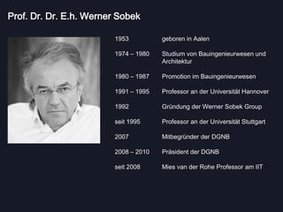 Prof. Dr. Dr. E.h. Werner Sobek

                         1953          geboren in Aalen

                         1974 – 1980   Studium von Bauingenieurwesen und
                                       Architektur

                         1980 – 1987   Promotion im Bauingenieurwesen

                         1991 – 1995   Professor an der Universität Hannover

                         1992          Gründung der Werner Sobek Group

                         seit 1995     Professor an der Universität Stuttgart

                         2007          Mitbegründer der DGNB

                         2008 – 2010   Präsident der DGNB

                         seit 2008     Mies van der Rohe Professor am IIT
 