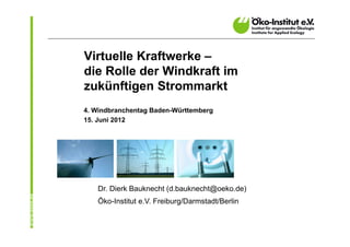 Virtuelle Kraftwerke –
die Rolle der Windkraft im
zukünftigen Strommarkt
4. Windbranchentag Baden-Württemberg
15. Juni 2012




   Dr. Dierk Bauknecht (d.bauknecht@oeko.de)
   Öko-Institut e.V. Freiburg/Darmstadt/Berlin
 