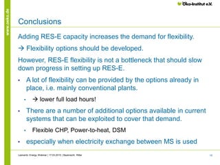 16
www.oeko.de
Conclusions
Adding RES-E capacity increases the demand for flexibility.
 Flexibility options should be developed.
However, RES-E flexibility is not a bottleneck that should slow
down progress in setting up RES-E.
• A lot of flexibility can be provided by the options already in
place, i.e. mainly conventional plants.
•  lower full load hours!
• There are a number of additional options available in current
systems that can be exploited to cover that demand.
• Flexible CHP, Power-to-heat, DSM
• especially when electricity exchange between MS is used
Leonardo Energy Webinar | 17.03.2015 | Bauknecht, Ritter
 