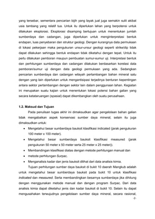 yang tersebar, sementara pencarian bijih yang layak jual juga semakin sulit akibat
usia tambang yang relatif tua. Untuk itu diperlukan lahan yang berpotensi untuk
dilakukan eksplorasi. Eksplorasi disamping bertujuan untuk menentukan jumlah
sumberdaya dan cadangan, juga diperlukan untuk menginterpretasi bentuk
endapan, luas penyebaran dan struktur geologi. Dengan kurangnya data permukaan
di lokasi pekerjaan maka pengukuran unsur-unsur geologi seperti strike/dip tidak
dapat dilakukan sehingga bentuk endapan tidak diketahui dengan tepat. Untuk itu
perlu dilakukan pemboran maupun pembuatan sumur-sumur uji. Interpretasi bentuk
dan perhitungan sumberdaya dan cadangan dilakukan berdasarkan korelasi data
pemboran/sumur uji dengan data geologi permukaan yang ada. Sedangkan
pencarian sumberdaya dan cadangan wilayah pertambangan bahan mineral satu
dengan yang lain diperlukan untuk mengantisipasi terjadinya benturan kepentingan
antara sektor pertambangan dengan sektor lain dalam penggunaan lahan. Kegiatan
ini merupakan suatu kajian untuk menentukan lokasi potensi bahan galian yang
secara ketataruangan (spasial) dapat dikembangkan oleh suatu perusahaan.

1.2. Maksud dan Tujuan
Pada penulisan tugas akhir ini dimaksudkan agar pengelolaan bahan galian
tidak mengabaikan aspek konservasi sumber daya mineral, selain itu juga
dimaksudkan untuk:
•

Mengetahui besar sumberdaya bauksit klasifikasi indicated (jarak pengukuran
100 meter x 100 meter).

•

Mengetahui

besar

sumberdaya

bauksit

klasifikasi

measured

(jarak

pengukuran 50 meter x 50 meter serta 25 meter x 25 meter)).
•

Membandingan klasifikasi diatas dengan metode perhitungan manual dan

•

metode perhitungan Surpac.

•

Menganalisis kadar dan jenis bauksit dilihat dari data analisis kimia.
Tujuan perhitungan sumber daya bauksit di bukit 10 daerah Mangkub adalah

untuk mengetahui besar sumberdaya bauksit pada bukit 10 untuk klasifikasi
indicated dan measured. Serta membandingkan besarnya sumberdaya jika dihitung
dengan menggunakan metode manual dan dengan program Surpac. Dari data
analisis kimia dapat diketahui jenis dan kadar bauksit di bukit 10. Selain itu dapat
mengusahakan terwujudnya pengelolaan sumber daya mineral, secara rasional,
-2-

 