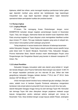 bijaksana, efektif dan efisien, serta mencegah terjadinya pemborosan bahan galian
agar diperoleh manfaat yang optimal dan berkelanjutan bagi kepentingan
masyarakat luas. Juga dapat digunakan sebagai bahan kajian kebutuhan
operasional dalam peningkatan kualitas dan produksi bauksit.

1.3. Ruang Lingkup
1.3.1. Lingkup Wilayah
PT.Antam,

Tbk

memegang

Kuasa

Pertambangan

dengan

nomor

KW98PP0183 berkaitan dengan kegiatan penambangan bauksit di Kecamatan
Tayan, Toba, dan Sanggau, Kalimantan Barat dan berakhir bulan September 2020.
Pada umumnya kegiatan di Tayan ditujukan untuk meningkatkan klasifikasi sumber
daya mineral. PT. Antam, Tbk juga melakukan kegiatan yang sama di wilayah lain,
namun belum menunjukkan jumlah cadangan yang berarti.
Tahap eksplorasi ini secara keseluruhan dilakukan di beberapa kecamatan
sekitar Kabupaten Sanggau. Tetapi lingkup wilayah penelitian secara spesifik hanya
pada lokasi bukit 10 daerah Mangkub, Kecamatan Toba, Kabupaten Sanggau,
Provinsi Kalimantan Barat. Daerah tersebut masih dikembangkan Proyek untuk
Pengembangan dan Pengolahan Bauksit yang berada ini dibawah manajemen PT.
Antam, Tbk.

1.3.2 Lokasi Penelitian
Kabupaten Sanggau merupakan salah satu daerah yang terletak di tengah
dan berada dibagian utara Propinsi Kalimantan Barat dengan luas daerah 12.857,70
km 2 dengan kepadatan penduduk per km2 rata-rata 29 jiwa. Dilihat dari letak
P

P

geografisnya kabupaten Sanggau terletak diantara 1 0 10’LU dan 0 0 35’LS. Serta
P

P

P

P

diantara 109 0 45’ BB dan 111 0 11’BT.
P

P

P

P

Untuk mencapai daerah tersebut harus melewati tiga jalur sekaligus. Dari jalur
udara, setelah turun di bandara Supadio Pontianak selanjutnya mengendarai
kendaraan roda empat selama kurang lebih 6 jam menuju ke arah timur laut yaitu
daerah Kabupaten Sanggau hingga menuju ke arah dermaga Tayan Hilir. Kemudian
dari dermaga Tayan Hilir akan dilanjutkan dengan perjalanan melewati sungai
kapuas menggunakan perahu setempat selama setengah jam menuju ke
Kecamatan Toba. Desa terdekat dengan sungai kapuas adalah Piasak, sedangkan
-3-

 