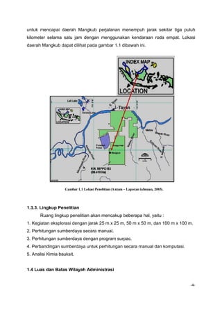 untuk mencapai daerah Mangkub perjalanan menempuh jarak sekitar tiga puluh
kilometer selama satu jam dengan menggunakan kendaraan roda empat. Lokasi
daerah Mangkub dapat dilihat pada gambar 1.1 dibawah ini.

1.3.3. Lingkup Penelitian
Ruang lingkup penelitian akan mencakup beberapa hal, yaitu :
1. Kegiatan eksplorasi dengan jarak 25 m x 25 m, 50 m x 50 m, dan 100 m x 100 m.
2. Perhitungan sumberdaya secara manual.
3. Perhitungan sumberdaya dengan program surpac.
4. Perbandingan sumberdaya untuk perhitungan secara manual dan komputasi.
5. Analisi Kimia bauksit.

1.4 Luas dan Batas Wilayah Administrasi
-4-

 