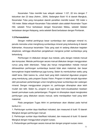 Kecamatan Toba memiliki luas wilayah sebesar 1.127, 20 km2 dengan 7
kelurahan dan 23 desa (Admin., 2004). Sedangkan Bukit 10 di daerah Mangkub,
Kecamatan Toba yang merupakan daerah penelitian memiliki luasan 100 meter x
100 meter. Batas wilayah Kecamatan Toba sebelah utara adalah Kecamatan Tayan
Hilir, sebelah Timur berbatasan dengan Kecamatan Meliau, sebelah Selatan
berbatasan dengan Ketapang, serta sebelah Barat berbatasan dengan Pontianak.

1.5 Permasalahan
Dengan melihat pentingnya besar sumberdaya dan cadangan mineral ini,
penulis mencoba untuk menghitung sumberdaya mineral yang terkandung di daerah
Kalimantan, khususnya kecamatan Toba yang saat ini sedang dilakukan kegiatan
eksplorasi, sehingga dibutuhkan pengetahuan mengenai jumlah sumberdaya yang
terkandung.
Perhitungan ini dilakukan dengan dua metode, yaitu dengan metode manual
dan komputasi. Metode perhitungan secara manual dilakukan dengan menggunakan
rumus yang telah ditentukan. Tetapi jika hanya mengandalkan metode manual
dikhawatirkan perhitungan sumberdaya bauksit tidak akan maksimal, dan besar
kemungkinan tingkat ketelitiannya juga kurang. Selain itu membutuhkan waktu yang
relatif lama. Oleh karena itu, untuk hasil yang lebih maksimal digunakan program
yang mendukung, yaitu program Surpac Vision. Program ini telah banyak digunakan
oleh perusahaan pertambangan untuk menghitung besar sumberdaya dan cadangan
mineral. Dengan menggunakan program ini, perhitungan diharapkan akan lebih
mudah dan teliti. Selain itu, program ini juga dapat mem-visualisasikan keadaan
bawah permukaan suatu pertambangan. Program ini diharapkan dapat mengkoreksi
perhitungan yang dilakukan secara manual, serta mendapatkan hasil yang lebih
maksimal.
Pada pengerjaan Tugas Akhir ini pembahasan akan dibatasi pada hal-hal
berikut ini :
1. Perhitungan sumber daya klasifikasi indicated, dan measured di bukit 10 daerah
Mangkub dengan perhitungan manual.
2. Perhitungan sumber daya klasifikasi indicated, dan measured di bukit 10 daerah
Mangkub dengan menggunakan program surpac.
3. Perbandingan perhitungan secara manual dan dengan program surpac vision.
-5-

 