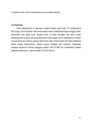 4. Analisis kimia untuk menentukan jenis dan kadar bauksit.

1.6 Hipotesis
Hasil pengamatan di lapangan adalah bauksit pada bukit 10 mengandung
SiO2 tinggi, hal ini dicirikan oleh kenampakan warna coklat kekuningan hingga coklat
kemerahan dan agak lunak. Bauksit jenis ini tidak homogen dan lebih ringan
dibanding jenis bauksit yang mengandung Fe2O3 tinggi, hal ini disebabkan mineralmineral penyusun batuan asalnya didominasi oleh mineral felsik dan tidak teralterasi
dalam proses laterisasinya, seperti kuarsa, feldspar dan muskovit. Cadangan
endapan bauksit di daerah Sanggau adalah 164.113.900 ton (unwashed) setelah
dilakukan pencucian, maka menjadi 107.270.100 ton.

-6-

 