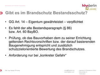 Gibt es im Brandschutz Bestandsschutz? GG Art. 14 – Eigentum gewährleistet – verpflichtet  Es fehlt der alte Bestandsparagraph (§ 86)  bzw. Art. 60 BayBO. Prüfung, ob das Bauvorhaben dem zu seiner Errichtung geltenden Rechtsvorschriften bzw. der darauf basierenden Baugenehmigung entspricht und zusätzlich schutzzielorientierte Bewertung des Brandschutzes. Anforderung nur bei „konkreter Gefahr“ 