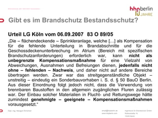 Gibt es im Brandschutz Bestandsschutz? Urteil LG Köln vom 06.09.2007 83 O 89/05  „ Die – flächendeckende – Sprinkleranlage, welche […] als Kompensation für die fehlende Unterteilung in Brandabschnitte und für die Geschossdeckenunterbrechung im Atrium (Bereich mit spezifischen Brandschutzanforderungen) erforderlich war, kann  nicht als unbegrenzte Kompensationsmaßnahme  für eine Vielzahl von Abweichungen, Ausnahmen und Befreiungen dienen,  jedenfalls nicht ohne – fehlenden – Nachweis , und daher nicht auf andere Bereiche übertragen werden. Zwar war das streitgegenständliche Objekt – unstreitig – eindeutig ein Sonderbauvorhaben i. S. d. § 50 BauO Berlin. Aus dieser Einordnung folgt jedoch nicht, dass die Verwendung von brennbaren Baustoffen in den allgemein zugänglichen Fluren zulässig war. Der Einbau solcher Materialien in Flucht- und Rettungswege hätte zumindest  genehmigte – geeignete – Kompensationsmaßnahmen  vorausgesetzt.“ 