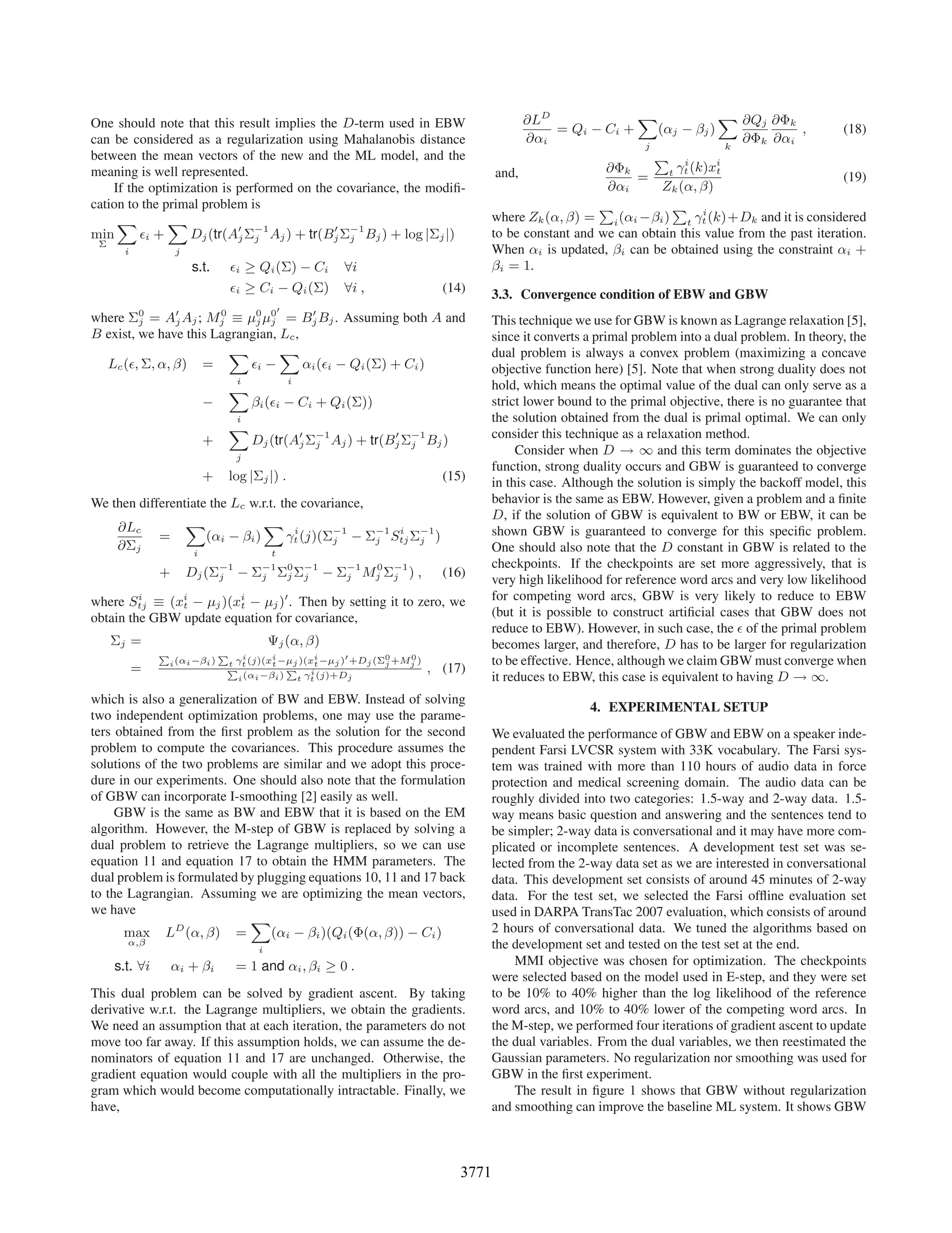 ∂LD                X              X ∂Qj ∂Φk
One should note that this result implies the D-term used in EBW                                     = Qi − Ci +      (αj − βj )                ,        (18)
can be considered as a regularization using Mahalanobis distance                              ∂αi                 j
                                                                                                                                     ∂Φk ∂αi
                                                                                                                                  k
between the mean vectors of the new and the ML model, and the                                                       P i         i
meaning is well represented.                                                             and,               ∂Φk        t γt (k)xt
                                                                                                                 =                                      (19)
    If the optimization is performed on the covariance, the modiﬁ-                                          ∂αi       Zk (α, β)
cation to the primal problem is                                                                            P            P i
     X         X                                                                        where Zk (α, β) = i (αi −βi ) t γt (k)+Dk and it is considered
min        i +    Dj (tr(Aj Σ−1 Aj ) + tr(Bj Σ−1 Bj ) + log |Σj |)
                              j               j                                         to be constant and we can obtain this value from the past iteration.
 Σ
       i            j                                                                   When αi is updated, βi can be obtained using the constraint αi +
                        s.t.          i   ≥ Qi (Σ) − Ci     ∀i                          βi = 1.
                                      i   ≥ Ci − Qi (Σ)     ∀i ,              (14)      3.3. Convergence condition of EBW and GBW
where  Σ0
        j =             0
               Aj Aj ; Mj≡                μ0 μ0
                                   = Bj Bj . Assuming both A and
                                           j j                                          This technique we use for GBW is known as Lagrange relaxation [5],
B exist, we have this Lagrangian, Lc ,                                                  since it converts a primal problem into a dual problem. In theory, the
                         X        X                                                     dual problem is always a convex problem (maximizing a concave
  Lc ( , Σ, α, β) =          i −       αi ( i − Qi (Σ) + Ci )                           objective function here) [5]. Note that when strong duality does not
                                      i             i
                                     X                                                  hold, which means the optimal value of the dual can only serve as a
                          −                βi ( i − Ci + Qi (Σ))                        strict lower bound to the primal objective, there is no guarantee that
                                      i                                                 the solution obtained from the dual is primal optimal. We can only
                                     X                                                  consider this technique as a relaxation method.
                          +                Dj (tr(Aj Σ−1 Aj ) + tr(Bj Σ−1 Bj )
                                                      j                j
                                      j
                                                                                             Consider when D → ∞ and this term dominates the objective
                                                                                        function, strong duality occurs and GBW is guaranteed to converge
                          +          log |Σj |) .                             (15)      in this case. Although the solution is simply the backoff model, this
We then differentiate the Lc w.r.t. the covariance,                                     behavior is the same as EBW. However, given a problem and a ﬁnite
                                                                                        D, if the solution of GBW is equivalent to BW or EBW, it can be
    ∂Lc          X              X i
            =        (αi − βi )      γt (j)(Σ−1 − Σ−1 Stj Σ−1 )
                                             j      j
                                                       i
                                                           j
                                                                                        shown GBW is guaranteed to converge for this speciﬁc problem.
    ∂Σj            i              t
                                                                                        One should also note that the D constant in GBW is related to the
                                                                                        checkpoints. If the checkpoints are set more aggressively, that is
               +        Dj (Σ−1 − Σ−1 Σ0 Σ−1 − Σ−1 Mj Σ−1 ) ,
                             j     j   j j      j
                                                    0
                                                       j                      (16)
                                                                                        very high likelihood for reference word arcs and very low likelihood
where Stj ≡ (xi − μj )(xi − μj ) . Then by setting it to zero, we
         i                                                                              for competing word arcs, GBW is very likely to reduce to EBW
               t        t
obtain the GBW update equation for covariance,                                          (but it is possible to construct artiﬁcial cases that GBW does not
                                                                                        reduce to EBW). However, in such case, the of the primal problem
     Σj =                                       Ψj (α, β)                               becomes larger, and therefore, D has to be larger for regularization
               P                 P   i     i        i             0   0
                   i (αi −βi )   t γt (j)(xt −μj )(xt −μj ) +Dj (Σj +Mj )               to be effective. Hence, although we claim GBW must converge when
           =                     P            P i                           , (17)
                                   i (αi −βi ) t γt (j)+Dj                              it reduces to EBW, this case is equivalent to having D → ∞.
which is also a generalization of BW and EBW. Instead of solving
                                                                                                          4. EXPERIMENTAL SETUP
two independent optimization problems, one may use the parame-
ters obtained from the ﬁrst problem as the solution for the second                      We evaluated the performance of GBW and EBW on a speaker inde-
problem to compute the covariances. This procedure assumes the                          pendent Farsi LVCSR system with 33K vocabulary. The Farsi sys-
solutions of the two problems are similar and we adopt this proce-                      tem was trained with more than 110 hours of audio data in force
dure in our experiments. One should also note that the formulation                      protection and medical screening domain. The audio data can be
of GBW can incorporate I-smoothing [2] easily as well.                                  roughly divided into two categories: 1.5-way and 2-way data. 1.5-
     GBW is the same as BW and EBW that it is based on the EM                           way means basic question and answering and the sentences tend to
algorithm. However, the M-step of GBW is replaced by solving a                          be simpler; 2-way data is conversational and it may have more com-
dual problem to retrieve the Lagrange multipliers, so we can use                        plicated or incomplete sentences. A development test set was se-
equation 11 and equation 17 to obtain the HMM parameters. The                           lected from the 2-way data set as we are interested in conversational
dual problem is formulated by plugging equations 10, 11 and 17 back                     data. This development set consists of around 45 minutes of 2-way
to the Lagrangian. Assuming we are optimizing the mean vectors,                         data. For the test set, we selected the Farsi ofﬂine evaluation set
we have                                                                                 used in DARPA TransTac 2007 evaluation, which consists of around
                             X
      max LD (α, β) =            (αi − βi )(Qi (Φ(α, β)) − Ci )                         2 hours of conversational data. We tuned the algorithms based on
       α,β                                                                              the development set and tested on the test set at the end.
                                            i
     s.t. ∀i       αi + βi            = 1 and αi , βi ≥ 0 .                                  MMI objective was chosen for optimization. The checkpoints
                                                                                        were selected based on the model used in E-step, and they were set
This dual problem can be solved by gradient ascent. By taking                           to be 10% to 40% higher than the log likelihood of the reference
derivative w.r.t. the Lagrange multipliers, we obtain the gradients.                    word arcs, and 10% to 40% lower of the competing word arcs. In
We need an assumption that at each iteration, the parameters do not                     the M-step, we performed four iterations of gradient ascent to update
move too far away. If this assumption holds, we can assume the de-                      the dual variables. From the dual variables, we then reestimated the
nominators of equation 11 and 17 are unchanged. Otherwise, the                          Gaussian parameters. No regularization nor smoothing was used for
gradient equation would couple with all the multipliers in the pro-                     GBW in the ﬁrst experiment.
gram which would become computationally intractable. Finally, we                             The result in ﬁgure 1 shows that GBW without regularization
have,                                                                                   and smoothing can improve the baseline ML system. It shows GBW



                                                                                 3771
 
