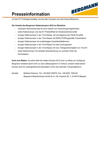 Presseinformation
mit dem ET Prüfsiegel bestätigt, wie bei allen Dumpern aus dem Hause Bergmann.
Die Vorteile des Bergmann Kettendumpers 4010 im Überblick:
- modulares Rahmenkonzept für eine Vielzahl von Anwendungsmöglichkeiten
- erster Kettendumper, der das ET Prüfzertifikat für Arbeitssicherheit erhält
- einziger Kettendumper in der 10-to-Klasse, der die Abgasnormen Stufe 3b erfüllt
- einziger Kettendumper in der 10-to-Klasse mit ROPS-/FOPS-geprüfter Fahrerkabine
- einziger Kettendumper mit unabhängiger Zusatzfeststellbremse
- einziger Kettendumper in der 10-to-Klasse mit zwei Lenkungsarten
- einziger Kettendumper in der 10-to-Klasse mit max. Fahrgeschwindigkeit von 14 km/h
- erster Kettendumper mit variabler Krananbindung vor und/oder hinter der
Fahrerkabine
Auch zum Mieten: ab sofort steht der Ketten-Dumper 4010 auch zur Miete zur Verfügung.
Bergmann erweitert damit nicht nur sein Lieferprogramm im Verkauf, sondern bietet seinen
Kunden auch für außergewöhnliche Baustellen immer das optimale Transportgerät an.
Kontakt: Matthias Pistorius, Tel. +49 5932-729279, Fax: +49 5932- 7292-92
Bergmann Maschinenbau GmbH & Co. KG, Essener Str. 7, D-49716 Meppen
 