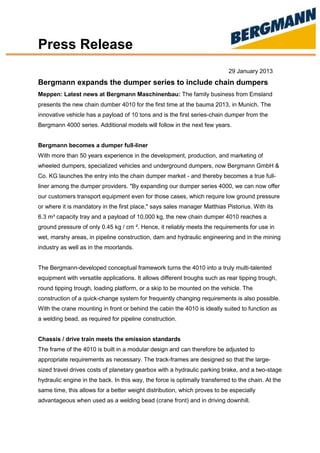 Press Release
29 January 2013
Bergmann expands the dumper series to include chain dumpers
Meppen: Latest news at Bergmann Maschinenbau: The family business from Emsland
presents the new chain dumber 4010 for the first time at the bauma 2013, in Munich. The
innovative vehicle has a payload of 10 tons and is the first series-chain dumper from the
Bergmann 4000 series. Additional models will follow in the next few years.
Bergmann becomes a dumper full-liner
With more than 50 years experience in the development, production, and marketing of
wheeled dumpers, specialized vehicles and underground dumpers, now Bergmann GmbH &
Co. KG launches the entry into the chain dumper market - and thereby becomes a true full-
liner among the dumper providers. "By expanding our dumper series 4000, we can now offer
our customers transport equipment even for those cases, which require low ground pressure
or where it is mandatory in the first place," says sales manager Matthias Pistorius. With its
6.3 m³ capacity tray and a payload of 10,000 kg, the new chain dumper 4010 reaches a
ground pressure of only 0.45 kg / cm ². Hence, it reliably meets the requirements for use in
wet, marshy areas, in pipeline construction, dam and hydraulic engineering and in the mining
industry as well as in the moorlands.
The Bergmann-developed conceptual framework turns the 4010 into a truly multi-talented
equipment with versatile applications. It allows different troughs such as rear tipping trough,
round tipping trough, loading platform, or a skip to be mounted on the vehicle. The
construction of a quick-change system for frequently changing requirements is also possible.
With the crane mounting in front or behind the cabin the 4010 is ideally suited to function as
a welding bead, as required for pipeline construction.
Chassis / drive train meets the emission standards
The frame of the 4010 is built in a modular design and can therefore be adjusted to
appropriate requirements as necessary. The track-frames are designed so that the large-
sized travel drives costs of planetary gearbox with a hydraulic parking brake, and a two-stage
hydraulic engine in the back. In this way, the force is optimally transferred to the chain. At the
same time, this allows for a better weight distribution, which proves to be especially
advantageous when used as a welding bead (crane front) and in driving downhill.
 