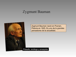 Zygmunt Bauman

Zygmunt Bauman nació en Poznan,
Polonia en 1925. Es uno de lo grandes
pensadores de la actualidad.

Filosofo, sicólogo y ensayista

 