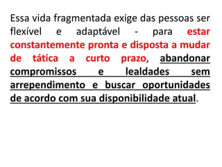 Essa vida fragmentada exige das pessoas ser
flexível e adaptável - para estar
constantemente pronta e disposta a mudar
de tática a curto prazo, abandonar
compromissos e lealdades sem
arrependimento e buscar oportunidades
de acordo com sua disponibilidade atual.
 