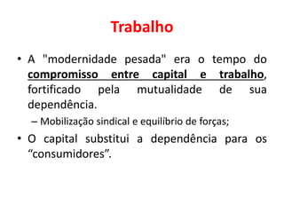 Trabalho
• A "modernidade pesada" era o tempo do
compromisso entre capital e trabalho,
fortificado pela mutualidade de sua
dependência.
– Mobilização sindical e equilíbrio de forças;
• O capital substitui a dependência para os
“consumidores”.
 