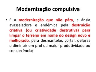Modernização compulsiva
• É a modernização que não pára, a ânsia
avassaladora e endêmica pela destruição
criativa (ou criatividade destrutiva) para
limpar o terreno em nome do design novo e
melhorado, para desmantelar, cortar, defasas
e diminuir em prol da maior produtividade ou
concorrência;
 