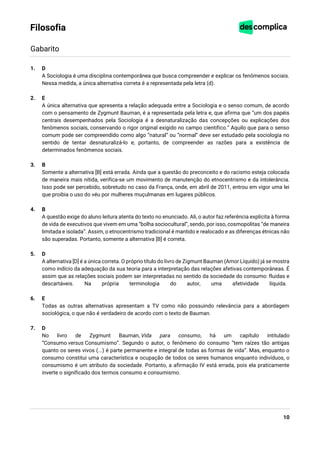 10
Filosofia
Gabarito
1. D
A Sociologia é uma disciplina contemporânea que busca compreender e explicar os fenômenos sociais.
Nessa medida, a única alternativa correta é a representada pela letra (d).
2. E
A única alternativa que apresenta a relação adequada entre a Sociologia e o senso comum, de acordo
com o pensamento de Zygmunt Bauman, é a representada pela letra e, que afirma que “um dos papéis
centrais desempenhados pela Sociologia é a desnaturalização das concepções ou explicações dos
fenômenos sociais, conservando o rigor original exigido no campo cientifico.” Aquilo que para o senso
comum pode ser compreendido como algo “natural” ou “normal” deve ser estudado pela sociologia no
sentido de tentar desnaturalizá-lo e, portanto, de compreender as razões para a existência de
determinados fenômenos sociais.
3. B
Somente a alternativa [B] está errada. Ainda que a questão do preconceito e do racismo esteja colocada
de maneira mais nítida, verifica-se um movimento de manutenção do etnocentrismo e da intolerância.
Isso pode ser percebido, sobretudo no caso da França, onde, em abril de 2011, entrou em vigor uma lei
que proibia o uso do véu por mulheres muçulmanas em lugares públicos.
4. B
A questão exige do aluno leitura atenta do texto no enunciado. Ali, o autor faz referência explícita à forma
de vida de executivos que vivem em uma “bolha sociocultural”, sendo, por isso, cosmopolitas “de maneira
limitada e isolada”. Assim, o etnocentrismo tradicional é mantido e realocado e as diferenças étnicas não
são superadas. Portanto, somente a alternativa [B] é correta.
5. D
A alternativa [D] é a única correta. O próprio título do livro de Zigmunt Bauman (Amor Líquido) já se mostra
como indício da adequação da sua teoria para a interpretação das relações afetivas contemporâneas. É
assim que as relações sociais podem ser interpretadas no sentido da sociedade do consumo: fluidas e
descartáveis. Na própria terminologia do autor, uma afetividade líquida.
6. E
Todas as outras alternativas apresentam a TV como não possuindo relevância para a abordagem
sociológica, o que não é verdadeiro de acordo com o texto de Bauman.
7. D
No livro de Zygmunt Bauman, Vida para consumo, há um capítulo intitulado
“Consumo versus Consumismo”. Segundo o autor, o fenômeno do consumo “tem raízes tão antigas
quanto os seres vivos (...) é parte permanente e integral de todas as formas de vida”. Mas, enquanto o
consumo constitui uma característica e ocupação de todos os seres humanos enquanto indivíduos, o
consumismo é um atributo da sociedade. Portanto, a afirmação IV está errada, pois ela praticamente
inverte o significado dos termos consumo e consumismo.
 
