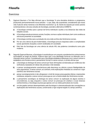 2
Filosofia
Exercícios
1. Zygmunt Bauman e Tim May afirmam que a Sociologia “é uma disciplina dinâmica e progressiva,
produzindo permanentemente novos estudos – o que, aliás, não surpreende, considerando que nossa
vida muda de várias maneiras e de diferentes momentos” (p. 8). Diante do exposto por esses autores
contemporâneos e de seus estudos de Sociologia, assinale a alternativa CORRETA.
a) A Sociologia contribui para o pensar de forma individual e auxilia a nos distanciar das redes de
relações sociais.
b) A Sociologia estuda processos sociais, funções, normas e ações individuais, bem como analisa as
estruturas presentes na sociedade.
c) A Sociologia contribui para a produção de uma visão acrítica dos fenômenos sociais.
d) Por ser uma ciência da pós-modernidade, a Sociologia procura respostas sobre a complexidade
social, apontando situações a serem analisadas em sociedade.
e) Pelo fato da Sociologia ser uma ciência do século XIX, não podemos considera-la como pós-
moderna.
2. Segundo Zygmunt Bauman, a Sociologia é constituída por um conjunto considerável de conhecimentos
acumulados ao longo da história. Pode-se dizer que a sua identidade forma-se na distinção com o
chamado senso comum. Considerando que a Sociologia estabelece diferenças com o senso comum e
estabelece uma fronteira entre o pensamento formal e o senso comum, é correto afirmar que
a) a Sociologia se distingue do senso comum por fazer afirmações corroboradas por evidências não
verificáveis, baseadas em ideias não previstas e não testadas.
b) o pensar sociologicamente caracteriza-se pela descrença na ciência e pouca fidedignidade de
seus argumentos. O senso comum, ao contrario, evita explicações imediatas ao conservar o rigor
científico dos fenômenos sociais.
c) pensar sociologicamente é não ultrapassar o nível de nossas preocupações diárias e expressões
cotidianas, enquanto o senso comum preocupa-se com a historicidade dos fenômenos sociais.
d) o pensamento sociológico se distingue do senso comum na explicação de alguns eventos e
circunstâncias, ou seja, enquanto o senso comum se preocupa em analisar e cruzar diversos
conhecimentos, a Sociologia se preocupa apenas com as visões particulares do mundo.
e) um dos papéis centrais desempenhados pela Sociologia é a desnaturalização das concepções ou
explicações dos fenômenos sociais, conservando o rigor original exigido no campo cientifico.
 