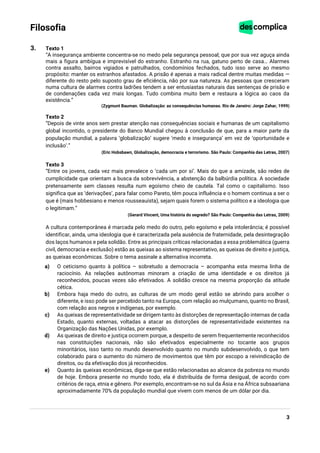 3
Filosofia
3. Texto 1
“A insegurança ambiente concentra-se no medo pela segurança pessoal; que por sua vez aguça ainda
mais a figura ambígua e imprevisível do estranho. Estranho na rua, gatuno perto de casa… Alarmes
contra assalto, bairros vigiados e patrulhados, condomínios fechados, tudo isso serve ao mesmo
propósito: manter os estranhos afastados. A prisão é apenas a mais radical dentre muitas medidas —
diferente do resto pelo suposto grau de eficiência, não por sua natureza. As pessoas que cresceram
numa cultura de alarmes contra ladrões tendem a ser entusiastas naturais das sentenças de prisão e
de condenações cada vez mais longas. Tudo combina muito bem e restaura a lógica ao caos da
existência.”
(Zygmunt Bauman. Globalização: as consequências humanas. Rio de Janeiro: Jorge Zahar, 1999)
Texto 2
“Depois de vinte anos sem prestar atenção nas consequências sociais e humanas de um capitalismo
global incontido, o presidente do Banco Mundial chegou à conclusão de que, para a maior parte da
população mundial, a palavra ‘globalização’ sugere ‘medo e insegurança’ em vez de ‘oportunidade e
inclusão’.”
(Eric Hobsbawn, Globalização, democracia e terrorismo. São Paulo: Companhia das Letras, 2007)
Texto 3
“Entre os jovens, cada vez mais prevalece o ‘cada um por si’. Mais do que a amizade, são redes de
cumplicidade que orientam a busca da sobrevivência, a abstenção da balbúrdia política. A sociedade
pretensamente sem classes resulta num egoísmo cheio de cautela. Tal como o capitalismo. Isso
significa que as ‘derivações’, para falar como Pareto, têm pouca influência e o homem continua a ser o
que é (mais hobbesiano e menos rousseauísta), sejam quais forem o sistema político e a ideologia que
o legitimam.”
(Gerard Vincent, Uma história do segredo? São Paulo: Companhia das Letras, 2009)
A cultura contemporânea é marcada pelo medo do outro, pelo egoísmo e pela intolerância; é possível
identificar, ainda, uma ideologia que é caracterizada pela ausência de fraternidade, pela desintegração
dos laços humanos e pela solidão. Entre as principais críticas relacionadas a essa problemática (guerra
civil, democracia e exclusão) estão as queixas ao sistema representativo, as queixas de direito e justiça,
as queixas econômicas. Sobre o tema assinale a alternativa incorreta.
a) O ceticismo quanto à política – sobretudo a democracia – acompanha esta mesma linha de
raciocínio. As relações autônomas minoram a criação de uma identidade e os direitos já
reconhecidos, poucas vezes são efetivados. A solidão cresce na mesma proporção da atitude
cética.
b) Embora haja medo do outro, as culturas de um modo geral estão se abrindo para acolher o
diferente, e isso pode ser percebido tanto na Europa, com relação ao mulçumano, quanto no Brasil,
com relação aos negros e indígenas, por exemplo.
c) As queixas de representatividade se dirigem tanto às distorções de representação internas de cada
Estado, quanto externas, voltadas a atacar as distorções de representatividade existentes na
Organização das Nações Unidas, por exemplo.
d) As queixas de direito e justiça ocorrem porque, a despeito de serem frequentemente reconhecidos
nas constituições nacionais, não são efetivados especialmente no tocante aos grupos
minoritários, isso tanto no mundo desenvolvido quanto no mundo subdesenvolvido, o que tem
colaborado para o aumento do número de movimentos que têm por escopo a reivindicação de
direitos, ou da efetivação dos já reconhecidos.
e) Quanto às queixas econômicas, diga-se que estão relacionadas ao alcance da pobreza no mundo
de hoje. Embora presente no mundo todo, ela é distribuída de forma desigual, de acordo com
critérios de raça, etnia e gênero. Por exemplo, encontram-se no sul da Ásia e na África subsaariana
aproximadamente 70% da população mundial que vivem com menos de um dólar por dia.
 
