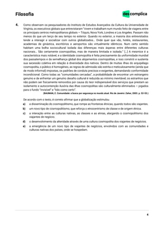 4
Filosofia
4. Como observam os pesquisadores do Instituto de Estudos Avançados da Cultura da Universidade de
Virgínia, os executivos globais que entrevistaram “vivem e trabalham num mundo feito de viagens entre
os principais centros metropolitanos globais – Tóquio, Nova York, Londres e Los Angeles. Passam não
menos do que um terço de seu tempo no exterior. Quando no exterior, a maioria dos entrevistados
tende a interagir e socializar com outros globalizados… Onde quer que vão, hotéis, restaurantes,
academias de ginástica, escritórios e aeroportos são virtualmente idênticos. Num certo sentido
habitam uma bolha sociocultural isolada das diferenças mais ásperas entre diferentes culturas
nacionais… São certamente cosmopolitas, mas de maneira limitada e isolada.” […] A mesmice é a
característica mais notável, e a identidade cosmopolita é feita precisamente da uniformidade mundial
dos passatempos e da semelhança global dos alojamentos cosmopolitas, e isso constrói e sustenta
sua secessão coletiva em relação à diversidade dos nativos. Dentro de muitas ilhas do arquipélago
cosmopolita, o público é homogêneo, as regras de admissão são estrita e meticulosamente (ainda que
de modo informal) impostas, os padrões de conduta precisos e exigentes, demandando conformidade
incondicional. Como todas as “comunidades cercadas”, a probabilidade de encontrar um estrangeiro
genuíno e de enfrentar um genuíno desafio cultural é reduzida ao mínimo inevitável; os estranhos que
não podem ser fisicamente removidos por causa do teor indispensável dos serviços que prestam ao
isolamento e autocontenção ilusória das ilhas cosmopolitas são culturalmente eliminados – jogados
para o fundo “invisível” e “tido como certo”.
(BAUMAN, Z. Comunidade: a busca por segurança no mundo atual. Rio de Janeiro: Zahar, 2003. p. 53-55.)
De acordo com o texto, é correto afirmar que a globalização estimulou
a) a disseminação do cosmopolitismo, que rompe as fronteiras étnicas, quando todos são viajantes.
b) um novo tipo de cosmopolitismo, que reforça o etnocentrismo de classe e de origem étnica.
c) a interação entre as culturas nativas, as classes e as etnias, alargando o cosmopolitismo dos
viajantes de negócio.
d) o desenvolvimento da alteridade através de uma cultura cosmopolita dos viajantes de negócios.
e) a emergência de um novo tipo de viajantes de negócios, envolvidos com as comunidades e
culturas nativas dos países, onde se hospedam.
 