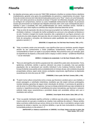 5
Filosofia
5. As relações amorosas, após os anos de 1960/1980, tenderam a facilitar os contatos feitos e desfeitos
imediatamente, gerando uma gama de possibilidades de parceiros e experimentos de prazer. Essa
forma de contato amoroso tem sido denominada pelos jovens como “ficar”. Assim, em uma festa pode-
se “ficar” com vários parceiros ou durante um tempo “ir ficando” em diferentes situações, sem que isso
se configure em compromisso, namoro ou outra modalidade institucional de relação. Os processos
sociais que provocaram as mudanças nas relações amorosas, bem como suas consequências para o
indivíduo e para a sociedade, têm sido problematizados por vários cientistas sociais. Assinale a
alternativa em que o texto explica os sentidos das relações amorosas descritas acima.
a) “Hoje as artes de expressão não são as únicas que se propõem às mulheres; muitas delas tentam
atividades criadoras. A situação da mulher predispõe-na a procurar uma salvação na literatura e
na arte. Vivendo à margem do mundo masculino, não o apreende em sua figura universal e sim
através de uma visão singular; ele é para ela, não um conjunto de utensílios e conceitos e sim uma
fonte de sensações e emoções; ela interessa-se pelas qualidades das coisas no que têm de
gratuito e secreto [...]”.
(BEAUVOIR, S. O segundo sexo. 5 ed. São Paulo: Nova Fronteira, 1980. p. 473.)
b) “Hoje, no entanto, existe uma renovação, o que significa dizer que os cientistas, quando chegam
através do seu conhecimento a esses problemas fundamentais, tentam por si próprios
compreendê-los e fazem um apelo à sua própria reflexão. Nos próximos anos, por exemplo, após
as experiências do Aspecto, a discussão sobre o espaço e sobre o tempo – problemas filosóficos
– vai ser retomada”.
(MORIN, E. A inteligência da complexidade. 2. ed. São Paulo: Peirópolis, 2000. p. 37.)
c) “Nova era demográfica de declínio populacional não catastrófico pode estar alvorecendo. Fome,
epidemias, enchentes, vulcões e guerras cobraram seu preço no passado, mas que grandes
populações não se reproduzam por escolha individual é uma mudança histórica notável. Na
Europa Ocidental, esse padrão está se estabelecendo em tempos de paz, sob condições de grande
prosperidade, embora, sejam ainda visíveis oscilações conjunturais, significativas na depressão
escandinava do início dos anos de 1990.”
(THERBORN, G. Sexo e poder. São Paulo: Contexto, 2006. p. 446).
d) “É assim numa cultura consumista como a nossa, que favorece o produto para o uso imediato, o
prazer passageiro, a satisfação instantânea, resultados que não exijam esforços prolongados,
receitas testadas, garantias de seguro total e devolução do dinheiro. A promessa de aprender a
arte de amar é a oferta (falsa, enganosa, mas que se deseja ardentemente que seja verdadeira) de
construir a ’experiência amorosa’ à semelhança de outras mercadorias, que fascinam e seduzem
exibindo todas essas características e prometem desejo sem ansiedade, esforço sem suor e
resultados sem esforço.
(BAUMAN, Z. Amor líquido. Rio de Janeiro: Zahar, 2004. p.21-22).
e) “Viver na grande metrópole significa enfrentar a violência que ela produz, expande e exalta, no
mesmo pacote em que gera e acalenta as criações mais sublimes da cultura.[...] Nesse sentido,
talvez a primeira violência de que somos vítima, já no início do dia, é o jornalismo, sempre muito
sequioso de retratar e reportar, nos mínimos detalhes, o que de mais contundente e chocante a
humanidade produziu no dia anterior [...]”.
(NAFFAH NETO, A. Violência e ressentimento. In: CARDOSO, I. et al (Orgs). Utopia e mal-estar na cultura. São
Paulo: Hucitec, 1997. p. 99.)
 