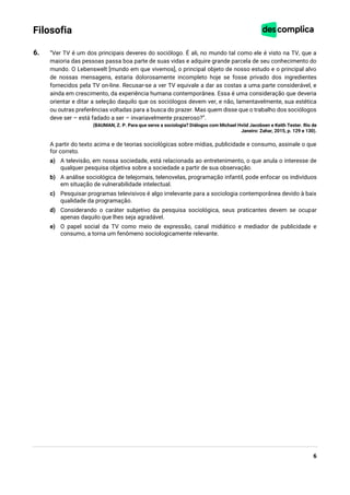 6
Filosofia
6. “Ver TV é um dos principais deveres do sociólogo. É ali, no mundo tal como ele é visto na TV, que a
maioria das pessoas passa boa parte de suas vidas e adquire grande parcela de seu conhecimento do
mundo. O Lebenswelt [mundo em que vivemos], o principal objeto de nosso estudo e o principal alvo
de nossas mensagens, estaria dolorosamente incompleto hoje se fosse privado dos ingredientes
fornecidos pela TV on-line. Recusar-se a ver TV equivale a dar as costas a uma parte considerável, e
ainda em crescimento, da experiência humana contemporânea. Essa é uma consideração que deveria
orientar e ditar a seleção daquilo que os sociólogos devem ver, e não, lamentavelmente, sua estética
ou outras preferências voltadas para a busca do prazer. Mas quem disse que o trabalho dos sociólogos
deve ser – está fadado a ser – invariavelmente prazeroso?”.
(BAUMAN, Z. P. Para que serve a sociologia? Diálogos com Michael Hviid Jacobsen e Keith Tester. Rio de
Janeiro: Zahar, 2015, p. 129 e 130).
A partir do texto acima e de teorias sociológicas sobre mídias, publicidade e consumo, assinale o que
for correto.
a) A televisão, em nossa sociedade, está relacionada ao entretenimento, o que anula o interesse de
qualquer pesquisa objetiva sobre a sociedade a partir de sua observação.
b) A análise sociológica de telejornais, telenovelas, programação infantil, pode enfocar os indivíduos
em situação de vulnerabilidade intelectual.
c) Pesquisar programas televisivos é algo irrelevante para a sociologia contemporânea devido à baix
qualidade da programação.
d) Considerando o caráter subjetivo da pesquisa sociológica, seus praticantes devem se ocupar
apenas daquilo que lhes seja agradável.
e) O papel social da TV como meio de expressão, canal midiático e mediador de publicidade e
consumo, a torna um fenômeno sociologicamente relevante.
 