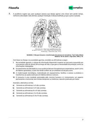 7
Filosofia
7. A prudência sugere que, para qualquer pessoa que deseja agarrar uma chave sem perder tempo,
nenhuma velocidade é alta demais; qualquer hesitação é desaconselhada, já que a pena é pesada.
BAUMAN, Z. Vida para Consumo: a transformação das pessoas em mercadorias. Trad. Carlos Alberto
Medeiros. Rio de Janeiro: Jorge Zahar, 2008, p. 50.
Com base na charge e na sociedade agorista, considere as afirmativas a seguir.
I. Na sociedade agorista, o volume de informação disponível é superior ao que seria consumido por
uma pessoa culta do século XIII ao longo da vida, o que gera a necessidade de proteção contra as
informações indesejadas.
II. Os sentimentos de felicidade ou a sua ausência derivam de esperanças e expectativas, assim como
de hábitos aprendidos, e tudo isso tende a diferir de um ambiente social para outro.
III. A modernização tecnológica, materializada em equipamentos, facilitou o acesso a produtos e
transformou as ações eventuais em hábitos diários e comuns.
IV. O consumo é uma condição estimulada pelo convívio humano e o consumismo, um aspecto
permanente e irremovível, sem limites temporais ou históricos, natural e praticado por todos.
Assinale a alternativa correta.
a) Somente as afirmativas I e II são corretas.
b) Somente as afirmativas I e IV são corretas.
c) Somente as afirmativas III e IV são corretas.
d) Somente as afirmativas I, II e III são corretas.
e) Somente as afirmativas II, III e IV são corretas.
 