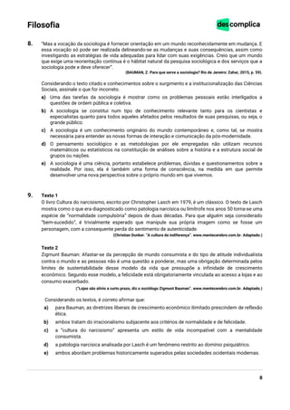 8
Filosofia
8. “Mas a vocação da sociologia é fornecer orientação em um mundo reconhecidamente em mudança. E
essa vocação só pode ser realizada delineando-se as mudanças e suas consequências, assim como
investigando as estratégias de vida adequadas para lidar com suas exigências. Creio que um mundo
que exige uma reorientação contínua é o hábitat natural da pesquisa sociológica e dos serviços que a
sociologia pode e deve oferecer”.
(BAUMAN, Z. Para que serve a sociologia? Rio de Janeiro: Zahar, 2015, p. 59).
Considerando o texto citado e conhecimentos sobre o surgimento e a institucionalização das Ciências
Sociais, assinale o que for incorreto.
a) Uma das tarefas da sociologia é mostrar como os problemas pessoais estão interligados a
questões de ordem pública e coletiva.
b) A sociologia se constitui num tipo de conhecimento relevante tanto para os cientistas e
especialistas quanto para todos aqueles afetados pelos resultados de suas pesquisas, ou seja, o
grande público.
c) A sociologia é um conhecimento originário do mundo contemporâneo e, como tal, se mostra
necessária para entender as novas formas de interação e comunicação da pós-modernidade.
d) O pensamento sociológico e as metodologias por ele empregadas não utilizam recursos
matemáticos ou estatísticos na constituição de análises sobre a história e a estrutura social de
grupos ou nações.
e) A sociologia é uma ciência, portanto estabelece problemas, dúvidas e questionamentos sobre a
realidade. Por isso, ela é também uma forma de consciência, na medida em que permite
desenvolver uma nova perspectiva sobre o próprio mundo em que vivemos.
9. Texto 1
O livro Cultura do narcisismo, escrito por Christopher Lasch em 1979, é um clássico. O texto de Lasch
mostra como o que era diagnosticado como patologia narcísica ou limítrofe nos anos 50 torna-se uma
espécie de “normalidade compulsória” depois de duas décadas. Para que alguém seja considerado
“bem-sucedido”, é trivialmente esperado que manipule sua própria imagem como se fosse um
personagem, com a consequente perda do sentimento de autenticidade.
(Christian Dunker. “A cultura da indiferença”. www.mentecerebro.com.br. Adaptado.)
Texto 2
Zigmunt Bauman: Afastar-se da percepção de mundo consumista e do tipo de atitude individualista
contra o mundo e as pessoas não é uma questão a ponderar, mas uma obrigação determinada pelos
limites de sustentabilidade desse modelo da vida que pressupõe a infinidade de crescimento
econômico. Segundo esse modelo, a felicidade está obrigatoriamente vinculada ao acesso a lojas e ao
consumo exacerbado.
(“Lojas são alívio a curto prazo, diz o sociólogo Zigmunt Bauman”. www.mentecerebro.com.br. Adaptado.)
Considerando os textos, é correto afirmar que:
a) para Bauman, as diretrizes liberais de crescimento econômico ilimitado prescindem de reflexão
ética.
b) ambos tratam do irracionalismo subjacente aos critérios de normalidade e de felicidade.
c) a “cultura do narcisismo” apresenta um estilo de vida incompatível com a mentalidade
consumista.
d) a patologia narcísica analisada por Lasch é um fenômeno restrito ao domínio psiquiátrico.
e) ambos abordam problemas historicamente superados pelas sociedades ocidentais modernas.
 