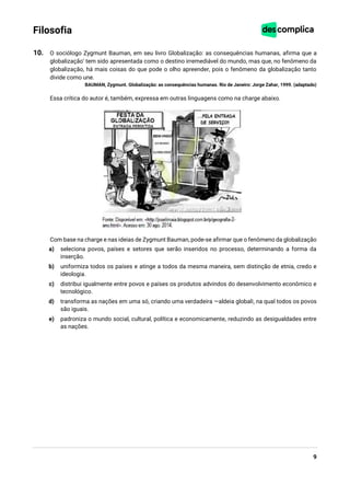 9
Filosofia
10. O sociólogo Zygmunt Bauman, em seu livro Globalização: as consequências humanas, afirma que a
globalização‘ tem sido apresentada como o destino irremediável do mundo, mas que, no fenômeno da
globalização, há mais coisas do que pode o olho apreender, pois o fenômeno da globalização tanto
divide como une.
BAUMAN, Zygmunt. Globalização: as consequências humanas. Rio de Janeiro: Jorge Zahar, 1999. (adaptado)
Essa crítica do autor é, também, expressa em outras linguagens como na charge abaixo.
Com base na charge e nas ideias de Zygmunt Bauman, pode-se afirmar que o fenômeno da globalização
a) seleciona povos, países e setores que serão inseridos no processo, determinando a forma da
inserção.
b) uniformiza todos os países e atinge a todos da mesma maneira, sem distinção de etnia, credo e
ideologia.
c) distribui igualmente entre povos e países os produtos advindos do desenvolvimento econômico e
tecnológico.
d) transforma as nações em uma só, criando uma verdadeira ―aldeia global‖, na qual todos os povos
são iguais.
e) padroniza o mundo social, cultural, política e economicamente, reduzindo as desigualdades entre
as nações.
 