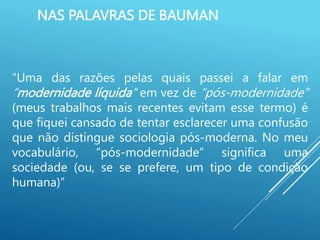 NAS PALAVRAS DE BAUMAN
“Uma das razões pelas quais passei a falar em
“modernidade líquida” em vez de “pós-modernidade”
(meus trabalhos mais recentes evitam esse termo) é
que fiquei cansado de tentar esclarecer uma confusão
que não distingue sociologia pós-moderna. No meu
vocabulário, “pós-modernidade” significa uma
sociedade (ou, se se prefere, um tipo de condição
humana)”
 