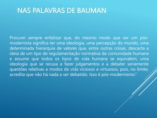 NAS PALAVRAS DE BAUMAN
Procurei sempre enfatizar que, do mesmo modo que ser um pós-
modernista significa ter uma ideologia, uma percepção do mundo, uma
determinada hierarquia de valores que, entre outras coisas, descarta a
ideia de um tipo de regulamentação normativa da comunidade humana
e assume que todos os tipos de vida humana se equivalem, uma
ideologia que se recusa a fazer julgamentos e a debater seriamente
questões relativas a modos de vida viciosos e virtuosos, pois, no limite,
acredita que não há nada a ser debatido. Isso é pós-modernismo.”
 