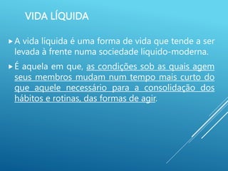 VIDA LÍQUIDA
A vida líquida é uma forma de vida que tende a ser
levada à frente numa sociedade líquido-moderna.
É aquela em que, as condições sob as quais agem
seus membros mudam num tempo mais curto do
que aquele necessário para a consolidação dos
hábitos e rotinas, das formas de agir.
 