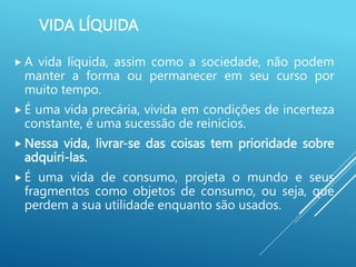 VIDA LÍQUIDA
 A vida líquida, assim como a sociedade, não podem
manter a forma ou permanecer em seu curso por
muito tempo.
 É uma vida precária, vivida em condições de incerteza
constante, é uma sucessão de reinícios.
 Nessa vida, livrar-se das coisas tem prioridade sobre
adquiri-las.
 É uma vida de consumo, projeta o mundo e seus
fragmentos como objetos de consumo, ou seja, que
perdem a sua utilidade enquanto são usados.
 