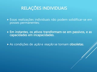 RELAÇÕES INDIVIDUAIS
 Essas realizações individuais não podem solidificar-se em
posses permanentes;
 Em instantes, os ativos transformam-se em passivos, e as
capacidades em incapacidades.
 As condições de ação e reação se tornam obsoletas.
 